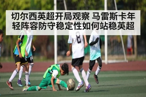 切尔西英超开局观察 马雷斯卡年轻阵容防守稳定性如何站稳英超