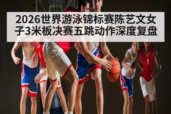 2026世界游泳锦标赛陈艺文女子3米板决赛五跳动作深度复盘