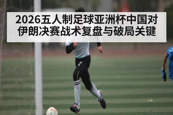 2026五人制足球亚洲杯中国对伊朗决赛战术复盘与破局关键