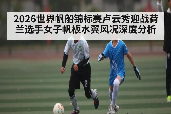 2026世界帆船锦标赛卢云秀迎战荷兰选手女子帆板水翼风况深度分析